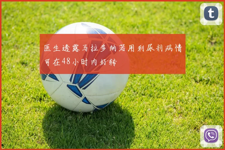 医生透露马拉多纳若用利尿剂病情可在48小时内好转