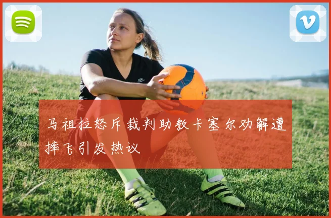 马祖拉怒斥裁判助教卡塞尔劝解遭摔飞引发热议