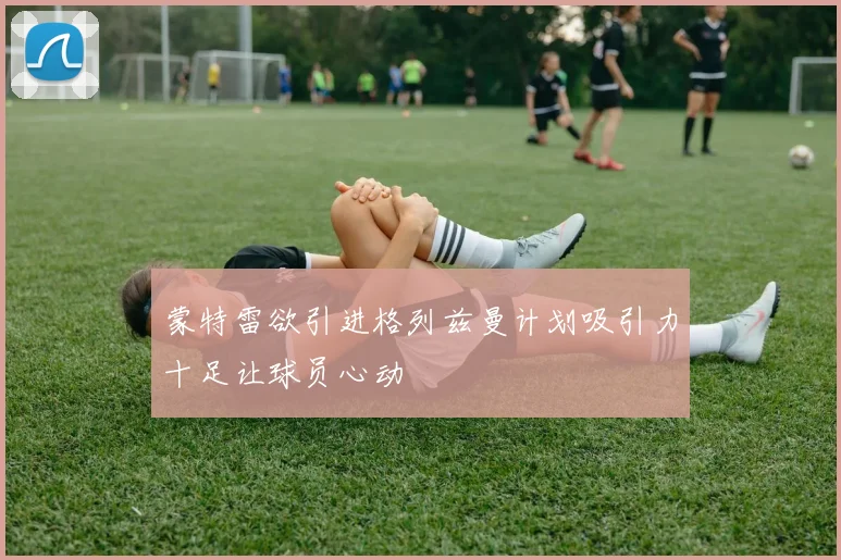蒙特雷欲引进格列兹曼计划吸引力十足让球员心动