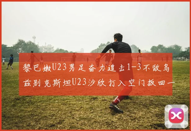黎巴嫩U23男足奋力追击1-3不敌乌兹别克斯坦U23沙欣打入空门扳回一城