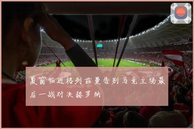 夏窗临近格列兹曼告别马竞主场最后一战对决赫罗纳