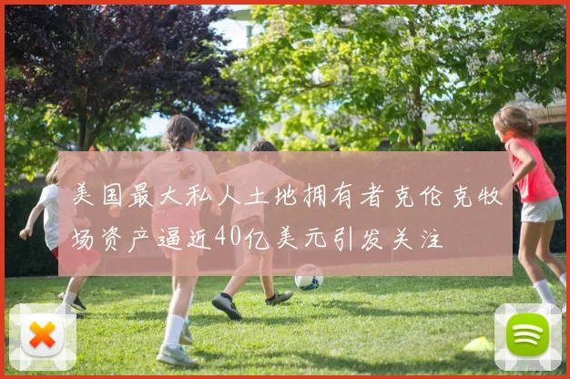 美国最大私人土地拥有者克伦克牧场资产逼近40亿美元引发关注