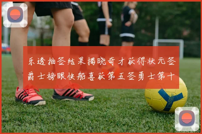 乐透抽签结果揭晓奇才获得状元签爵士榜眼快船喜获第五签勇士第十一雷霆第十二