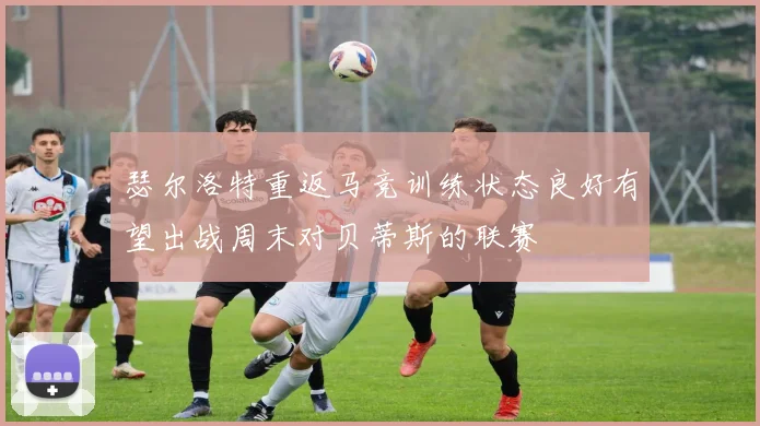 瑟尔洛特重返马竞训练状态良好有望出战周末对贝蒂斯的联赛