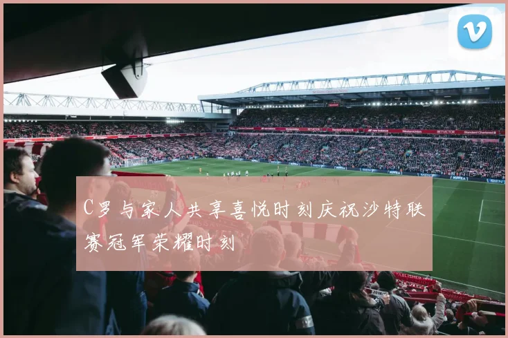 C罗与家人共享喜悦时刻庆祝沙特联赛冠军荣耀时刻