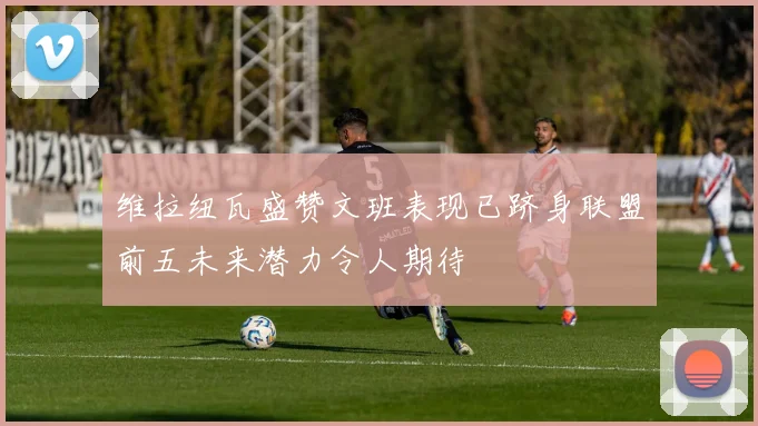 维拉纽瓦盛赞文班表现已跻身联盟前五未来潜力令人期待