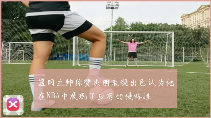 篮网主帅称赞杰明表现出色认为他在NBA中展现了应有的侵略性