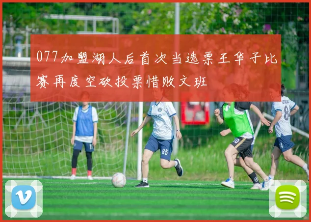 077加盟湖人后首次当选票王华子比赛再度空砍投票惜败文班