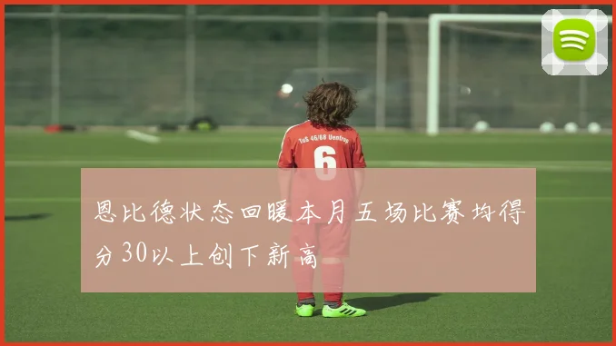 恩比德状态回暖本月五场比赛均得分30以上创下新高
