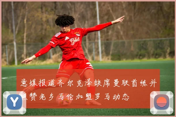 意媒报道齐尔克泽缺席曼联首练并点赞老乡马伦加盟罗马动态